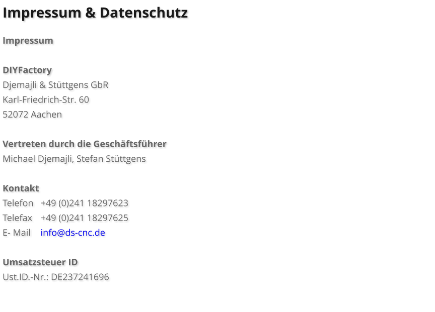 Impressum & Datenschutz  Impressum  DIYFactory Djemajli & Stüttgens GbR Karl-Friedrich-Str. 60 52072 Aachen  Vertreten durch die Geschäftsführer Michael Djemajli, Stefan Stüttgens  Kontakt Telefon	+49 (0)241 18297623	 Telefax	+49 (0)241 18297625 E- Mail	info@ds-cnc.de  Umsatzsteuer ID Ust.ID.-Nr.: DE237241696